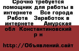 Срочно требуется помощник для работы в интернете. - Все города Работа » Заработок в интернете   . Амурская обл.,Константиновский р-н